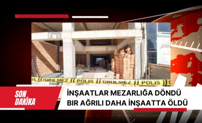 İnşaatlar mezarlığa döndü bir Ağrılı daha inşaatta öldü